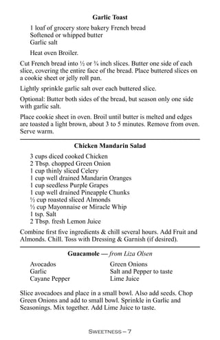 Garlic Toast
   1 loaf of grocery store bakery French bread
   Softened or whipped butter
   Garlic salt
   Heat oven Broiler.
Cut French bread into ½ or ¾ inch slices. Butter one side of each
slice, covering the entire face of the bread. Place buttered slices on
a cookie sheet or jelly roll pan.
Lightly sprinkle garlic salt over each buttered slice.
Optional: Butter both sides of the bread, but season only one side
with garlic salt.
Place cookie sheet in oven. Broil until butter is melted and edges
are toasted a light brown, about 3 to 5 minutes. Remove from oven.
Serve warm.

                     Chicken Mandarin Salad
   3 cups diced cooked Chicken
   2 Tbsp. chopped Green Onion
   1 cup thinly sliced Celery
   1 cup well drained Mandarin Oranges
   1 cup seedless Purple Grapes
   1 cup well drained Pineapple Chunks
   ½ cup roasted sliced Almonds
   ½ cup Mayonnaise or Miracle Whip
   1 tsp. Salt
   2 Tbsp. fresh Lemon Juice
Combine first five ingredients  chill several hours. Add Fruit and
Almonds. Chill. Toss with Dressing  Garnish (if desired).

                  Guacamole — from Liza Olsen
   Avocados                        Green Onions
   Garlic                          Salt and Pepper to taste
   Cayane Pepper                   Lime Juice

Slice avocadoes and place in a small bowl. Also add seeds. Chop
Green Onions and add to small bowl. Sprinkle in Garlic and
Seasonings. Mix together. Add Lime Juice to taste.


                           Sweetness — 
 