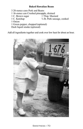 Baked Hawaiian Beans
   3 20-ounce cans Pork and Beans
   1 16-ounce can Crushed pineapple, drained
   1 C. Brown sugar             1 Tbsp. Mustard
   1 C. Ketchup                 ¾ lb. Pork sausage, cooked
   1 Onion
   1 Green pepper, chopped (optional)
   Dash liquid smoke (optional)

Add all ingredients together and cook over low heat for about an hour.




                          Sweetness — 0
 