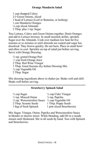 Orange Mandarin Salad

   1 cup chopped Celery
   2-3 Green Onions, sliced
   1 head of Lettuce (Leaf or Romaine, or Iceberg)
   1 can Mandarin Oranges
   ¼ cup sliced Almonds
   2 Tbsp. plus 1 tsp. Sugar
Toss Lettuce, Celery and Green Onions together. Drain Oranges
and add to Lettuce mixture. In small nonstick skillet, sprinkle
Sugar over the Almonds. Cook over medium low heat for five
minutes or so minutes or until almonds are coated and sugar has
dissolved. They brown quickly. Do not burn. Place in small bowl
and allow to cool. Sprinkle on top of salad just before serving.
Serve with Orange Dressing.
   ½ tsp. grated Orange Peel
   1/3 cup fresh Orange Juice

   2 Tbsp. Red Wine Vinegar
   1 Tbsp. Good Seasons dry Italian Dressing Mix
   ½ cup Vegetable Oil
   2 Tbsp. Sugar

Mix dressing ingredients above in shaker jar. Shake well and chill.
Shake well before serving.

                   Strawberry Spinach Salad

   ½ cup Sugar                    ¼ cup Cider Vinegar
   ½ tsp. Minced Onion            ¼ tsp. Paprika
   ¼ tsp. Worcestershire Sauce    ½ cup Vegetable Oil
   2 Tbsp. Sesame Seeds           1 Tbsp. Poppy Seeds
   1 bag of fresh Spinach         1 pint sliced Strawberries

Mix Sugar, Vinegar, Onion, Paprika and Worcestershire Sauce
in blender or electric mixer. While blending, add Oil in a steady
stream until thickened. Stir in all seeds by hand. Toss with Spinach
and Strawberries.




                          Sweetness — 
 