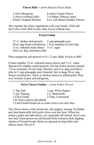 Cheese Ball — from Houston Texas Stake

   1 stick Margarine              6 ounce Cream Cheese
   3 cloves crushed Garlic        3-4 shakes Tabasco sauce
   Finely Chopped Walnuts         8 oz. soft Sharp Cheddar Cheese

Mix together the above ingredients with your hands. Chill and
form into a ball. Roll in nuts. May freeze without nuts.

                           Pretzel Salad

   2 2/3 C. broken stick pretzels  2 cups pineapple juice
   20 oz. pkg frozen strawberries 1 9-oz container of cool whip
   12 oz. softened cream cheese 1¼ C. sugar
   One 6 oz. pkg. strawberry Jello

Place margarine and pretzels in 9 x 13 pan. Bake 10 min at 400º.

Cream together 12 oz. softened cream cheese and 1¼ C. sugar.
Spread over slightly cooled pretzels. On top of this mixture spread
1 9-oz container of cool whip. Dissolve one 6 oz. pkg strawberry
jello in 2 cups pineapple juice (heated). Stir in large 20 oz. pkg
frozen strawberries. Allow to thicken almost to jellied point. Pour
over mixture in pan and refrigerate.

           Swiss Cheese Fondue — from Esther Everett

   ¼ Tsp. Salt                   ¼ tsp. White Pepper
   ¼ tsp. Nutmeg                 2 C. Buttermilk
   1 Clove Garlic                3 Tbsp. Cornstarch
   1 lb. Swiss cheese (shredded)
   1 Loaf French bread-cut so some crust is on each slice

Toss Swiss cheese with cornstarch, salt, pepper, nutmeg. In fondue
pot, heat buttermilk with garlic clove over low heat. When hot,
remove garlic and add cheese, stir constantly till melted. Serve over
low heat. Each person served himself from common dish, dipping
chunks of French bread, which are speared on long forks into
cheese sauce. Serves 8.




                          Sweetness — 
 
