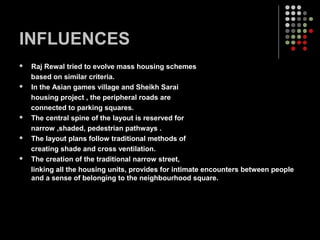 INFLUENCES
 Raj Rewal tried to evolve mass housing schemes
based on similar criteria.
 In the Asian games village and Sheikh Sarai
housing project , the peripheral roads are
connected to parking squares.
 The central spine of the layout is reserved for
narrow ,shaded, pedestrian pathways .
 The layout plans follow traditional methods of
creating shade and cross ventilation.
 The creation of the traditional narrow street,
linking all the housing units, provides for intimate encounters between people
and a sense of belonging to the neighbourhood square.
 