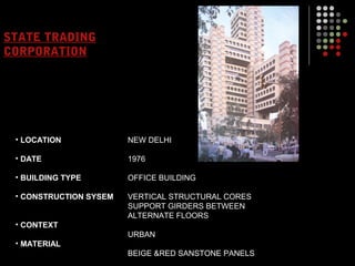 STATE TRADING
CORPORATION
• LOCATION
• DATE
• BUILDING TYPE
• CONSTRUCTION SYSEM
• CONTEXT
• MATERIAL
NEW DELHI
1976
OFFICE BUILDING
VERTICAL STRUCTURAL CORES
SUPPORT GIRDERS BETWEEN
ALTERNATE FLOORS
URBAN
BEIGE &RED SANSTONE PANELS
 