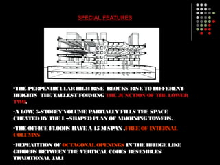 SPECIAL FEATURES
•THE PERPENDICULARHIGHRISE BLOCKS RISE TODIFFERENT
HEIGHTS THE TALLEST FORMING THE JUNCTION OF THE LOWER
TWO.
•A LOW, 3-STOREY VOLUME PARTIALLY FILLS THE SPACE
CREATEDBY THE L –SHAPEDPLAN OF ADJOINING TOWERS.
•THE OFFICE FLOORS HAVE A 15 MSPAN ,FREE OF INTERNAL
COLUMNS
•REPEATITION OF OCTAGONAL OPENINGS IN THE BRIDGE LIKE
GIRDERS BETWEEN THE VERTICAL CORES RESEMBLES
TRADITIONAL JALI
 