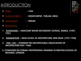 INTRODUCTION
BORN : 1934
PLACE OF BIRTH : HOSHIYARPUR , PUNJAB ,INDIA
NATIONALITY : INDIAN
EDUCATION :
1. SCHOOLING :- HARCOURT BUTLER SECONDARY SCHOOL, SHIMLA (1939-
1951)
2. GRADUATION :- DELHI SCHOL OF ARCHITECTURE, NEW DELHI (1951-1954)
3. 1955 -1961 - ATTENDED THE ARCHITECTURAL ASSOCIATION OF
ARCHITECTURE FOR 1 YEAR
4. COMPLETED HIS FORMAL PROFFESIONAL TRAINING AT BRIXTON SCHOOL OF
BUILDING, LONDON
 