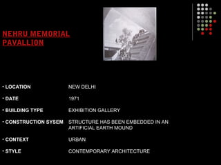 NEHRU MEMORIAL
PAVALLION
• LOCATION
• DATE
• BUILDING TYPE
• CONSTRUCTION SYSEM
• CONTEXT
• STYLE
NEW DELHI
1971
EXHIBITION GALLERY
STRUCTURE HAS BEEN EMBEDDED IN AN
ARTIFICIAL EARTH MOUND
URBAN
CONTEMPORARY ARCHITECTURE
 