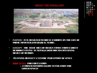 ABOUT THE PAVALLION
• PURPOSE : IT IS DESIGNEDTO HOUSE EXHIBITS ON THE LIFE OF
PRIME MINISTERJAWAHARLAL NEHRU.
• CONCEPT: THE BASIC IDEA OF DESIGN COMES FROMEARIEST
BUDDHIST STUPAS IN NEPAL(EARTHMOUNDCONTAINING
RELICS OF BUDDHA
• PLANNING REFLECT A TANTRIC PERCEPTION OF SPACE
• ROOF LEVEL- FORCIRCULATION
- 4 CORNERWINDOWSALLOWVENTILATION FOR
LOWERSPACES
 
