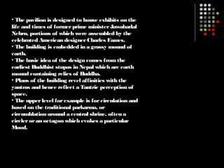 • The pavilion is designed to house exhibits on the
life and times of formerprime ministerJawaharlal
Nehru, portions of which were assembled by the
celebrated American designerCharles Fames.
• The building is embedded in a grassy mound of
earth.
• The basic idea of the design comes fromthe
earliest Buddhist stupas in Nepal which are earth
mound containing relics of Buddha.
• Plans of the building revel affinities with the
yantras and hence reflect a Tantric perception of
space.
• The upperlevel forexample is forcirculation and
based on the traditional parkarma, or
circumblation around a central shrine, often a
circleroran octagon which evokes a particular
Mood.
 