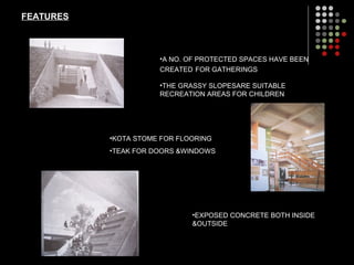 FEATURES
•KOTA STOME FOR FLOORING
•TEAK FOR DOORS &WINDOWS
•A NO. OF PROTECTED SPACES HAVE BEEN
CREATED FOR GATHERINGS
•EXPOSED CONCRETE BOTH INSIDE
&OUTSIDE
•THE GRASSY SLOPESARE SUITABLE
RECREATION AREAS FOR CHILDREN
 