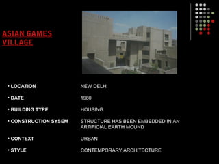 ASIAN GAMES
VILLAGE
• LOCATION
• DATE
• BUILDING TYPE
• CONSTRUCTION SYSEM
• CONTEXT
• STYLE
NEW DELHI
1980
HOUSING
STRUCTURE HAS BEEN EMBEDDED IN AN
ARTIFICIAL EARTH MOUND
URBAN
CONTEMPORARY ARCHITECTURE
 