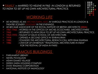 FAMILY :- MARRIED TO HELENE IN1962 IN LONDON & RETURNED
TO INDIA TO SET UP HIS OWN ARCHITECTURAL PRACTICE.
WORKING LIFE
 HE WORKED AS AN ARCHIECTURAL ASST. IN VARIOUS PRACTICES IN LONDON &
THEATRE SCENERY DESIGNER IN THE EVENINGS.
 HE BECAME ASSOCIATE OF THE ROYAL INSTITUTE OF BRITISH ARCHITECTS (RIBA)
 1961-1962 : WORKED IN THE OFFICES OF MICHEL ECOCHARD, ARCHITECT,PARIS
 1962 : RETURNED TO NEW DELHI TO SET UP HIS OWN ARCHITECTURAL PRACTICE.
 1963-1972 : TAUGHT AT DELHI SCHOOL OF ARCHITECTURE.
 1974 : OPENED A SECOND OFFICE IN TEHRAN,IRAN
 1985 : FOUNDED THE ARCHITECTURAL RESEACH CELL WITH RAM SHARMA
 1986 : CRATOR OF EXHIBITION “TRADITIONAL ARCHITECTURE IN INDIA”
FOR THE FESTIVAL OF INDIA IN PARIS
FAMOUS BUILDINGS
• PARLIAMENT LIBRARY
• NEHRU PAVALLION
• ASIAN GAMES VILLAGE
• SHEIKH SARAI HOUSING COMPLEX
• STATE TRADING CORPORATION
• NATIONAL INSTITUTE OF IMUNOLOGY
 