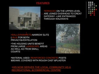 FEATURES
TERRACES ON THE UPPER LEVEL
ARE JOINED OVERHEAD TO CREAT
GATEWAY –LIKE ENTRANCES
THROUGH WALKWAYS
•THE HOUSING UNITS BENEFIT
FROM LARGE LANDSCAPE AREAS
AS WELL AS FROM SMALL
COURTS
•WALLSPARAPETS-NARROW SLITS
(JALIS FOR BOTH
PRIVACY&VENTELATION
•MATERIAL USED- REINFORCED CONCRETE POSTS
&BEAMS ,COVERED WITH ROUGH CAST &PLASTER
•HIS NOW SERVES THE LOCAL COMMUNITY AS A
RECREATIONAL &COMMERCIAL CENTRE
 