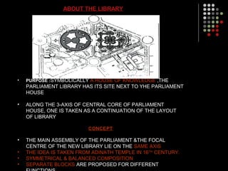 ABOUT THE LIBRARY
• PURPOSE :SYMBOLICALLY A HOUSE OF KNOWLEDGE ,THE
PARLIAMENT LIBRARY HAS ITS SITE NEXT TO YHE PARLIAMENT
HOUSE
• ALONG THE 3-AXIS OF CENTRAL CORE OF PARLIAMENT
HOUSE, ONE IS TAKEN AS A CONTINUATION OF THE LAYOUT
OF LIBRARY
CONCEPT
• THE MAIN ASSEMBLY OF THE PARLIAMENT &THE FOCAL
CENTRE OF THE NEW LIBRARY LIE ON THE SAME AXIS
• THE IDEA IS TAKEN FROM ADINATH TEMPLE IN 16TH
CENTURY.
• SYMMETRICAL & BALANCED COMPOSITION
• SEPARATE BLOCKS ARE PROPOSED FOR DIFFERENT
 
