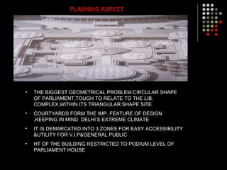PLANNING ASPECT
• THE BIGGEST GEOMETRICAL PROBLEM:CIRCULAR SHAPE
OF PARLIAMENT,TOUGH TO RELATE TO THE LIB.
COMPLEX,WITHIN ITS TRIANGULAR SHAPE SITE
• COURTYARDS FORM THE IMP. FEATURE OF DESIGN
,KEEPING IN MIND DELHI’S EXTREME CLIMATE
• IT IS DEMARCATED INTO 3 ZONES FOR EASY ACCESSIBILITY
&UTILITY FOR V.I.P&GENERAL PUBLIC
• HT OF THE BUILDING RESTRICTED TO PODIUM LEVEL OF
PARLIAMENT HOUSE
 