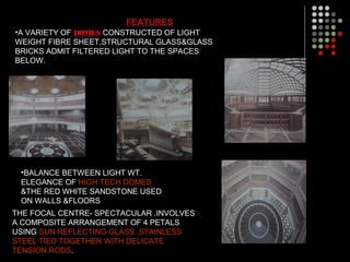 FEATURES
•A VARIETY OF DOMES CONSTRUCTED OF LIGHT
WEIGHT FIBRE SHEET,STRUCTURAL GLASS&GLASS
BRICKS ADMIT FILTERED LIGHT TO THE SPACES
BELOW.
•BALANCE BETWEEN LIGHT WT.
ELEGANCE OF HIGH TECH DOMES
&THE RED WHITE SANDSTONE USED
ON WALLS &FLOORS
THE FOCAL CENTRE- SPECTACULAR .INVOLVES
A COMPOSITE ARRANGEMENT OF 4 PETALS
USING SUN REFLECTING GLASS ,STAINLESS
STEEL TIED TOGETHER WITH DELICATE
TENSION RODS.
 