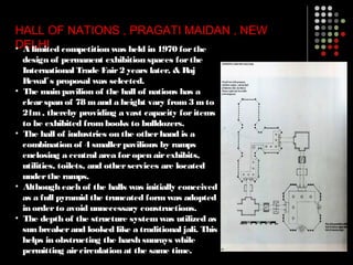 HALL OF NATIONS , PRAGATI MAIDAN , NEW
DELHI• A limited competition was held in 1970 forthe
design of permanent exhibition spaces forthe
International Trade Fair2 years later, & Raj
Rewal s proposal was selected.‟
• The main pavilion of the hall of nations has a
clearspan of 78 mand a height vary from3 mto
21m, thereby providing a vast capacity foritems
to be exhibited frombooks to bulldozers.
• The hall of industries on the otherhand is a
combination of 4 smallerpavilions by ramps
enclosing a central area foropen airexhibits,
utilities, toilets, and otherservices are located
underthe ramps.
• Although each of the halls was initially conceived
as a full pyramid the truncated formwas adopted
in orderto avoid unnecessary constructions.
• The depth of the structure systemwas utilized as
sun breakerand looked like a traditional jali. This
helps in obstructing the harsh sunrays while
permitting aircirculation at the same time.
 