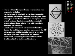• The steel forthis space frame construction was
expensive in India.
• As the result, it was built in the lattermaterial.
• Octahedral measuring 5mfromjoint to joint were
employed as the basic 3Dunit of the space frame ,
which rests on 8 points around the essentially
square planned and allows 11mwide openings
between the supports.
• An effective systemof environmental control
inside the building was anotheroutcome of the 3D
structure , as solid triangularpanels at regular
intervals provided sun screens – a modern
equivalent , according to some authors of the
traditional jali in Indian architecture .
 