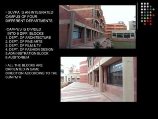 • SUVPA IS AN INTEGRATED
CAMPUS OF FOUR
DIFFERENT DEPARTMENTS
•CAMPUS IS DIVIDED
INTO 6 DIFF. BLOCKS
1. DEPT. OF ARCHITECTURE
2. DEPT. OF FINE ARTS
3. DEPT. OF FILM & TV
4. DEPT. OF FASHION DESIGN
5.ADMINISTRATION BLOCK
6.AUDITORIUM
• ALL THE BLOCKS ARE
ORRIENTED IN SAME
DIRECTION ACCORDING TO THE
SUNPATH
 