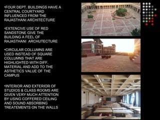 •FOUR DEPT. BUILDINGS HAVE A
CENTRAL COURTYARD
INFLUENCED FROM THE
RAJASTHANI ARCHITECTURE
•EXTENCIVE USE OF RED
SANDSTONE GIVE THE
BUILDING A FEEL OF
RAJASTHANI ARCHUTECTURE
•CIRCULAR COLLUMNS ARE
USED INSTEAD OF SQUARE
COLLUMNS THAT ARE
HIGHLIGHTED WITH DIFF.
MATERIAL AND ADD TO THE
ASTHETICS VALUE OF THE
CAMPUS
•INTERIOR AND EXTERIOR OF
STUDIOS & CLASS ROOMS ARE
GIVEN VERY MUCH ATTENTION
BY USING COFFERED CEILING
AND SOUND ABSORBING
TREATEMENTS ON THE WALLS
 