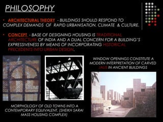 PHILOSOPHY
• ARCHITECTURAL THEORY - BUILDINGS SHOULD RESPOND TO
COMPLEX DEMANDS OF RAPID URBANISATION, CLIMATE & CULTURE.
• CONCEPT - BASE OF DESIGNING HOUSING IS TRADITIONAL
ARCHITECTURE OF INDIA AND A DUAL CONCERN FOR A BUILDING’S
EXPRESSIVENESS BY MEANS OF INCORPORATING HISTORICAL
PRECEDENTS INTO URBAN DESIGN.
WINDOW OPENINGS CONSTITUTE A
MODERN INTERPRETATION OF CARVED
JALIS IN ANCIENT BUILDINGS
MORPHOLOGY OF OLD TOWNS INTO A
CONTEMPORARY EQUIVALENT. (SHEIKH SARAI
MASS HOUSING COMPLEX)
 