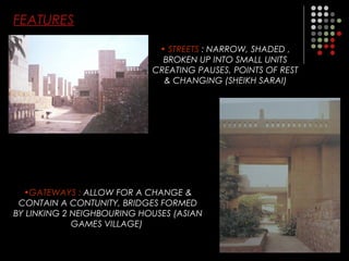 FEATURES
• STREETS : NARROW, SHADED ,
BROKEN UP INTO SMALL UNITS
CREATING PAUSES, POINTS OF REST
& CHANGING (SHEIKH SARAI)
•GATEWAYS : ALLOW FOR A CHANGE &
CONTAIN A CONTUNITY, BRIDGES FORMED
BY LINKING 2 NEIGHBOURING HOUSES (ASIAN
GAMES VILLAGE)
 