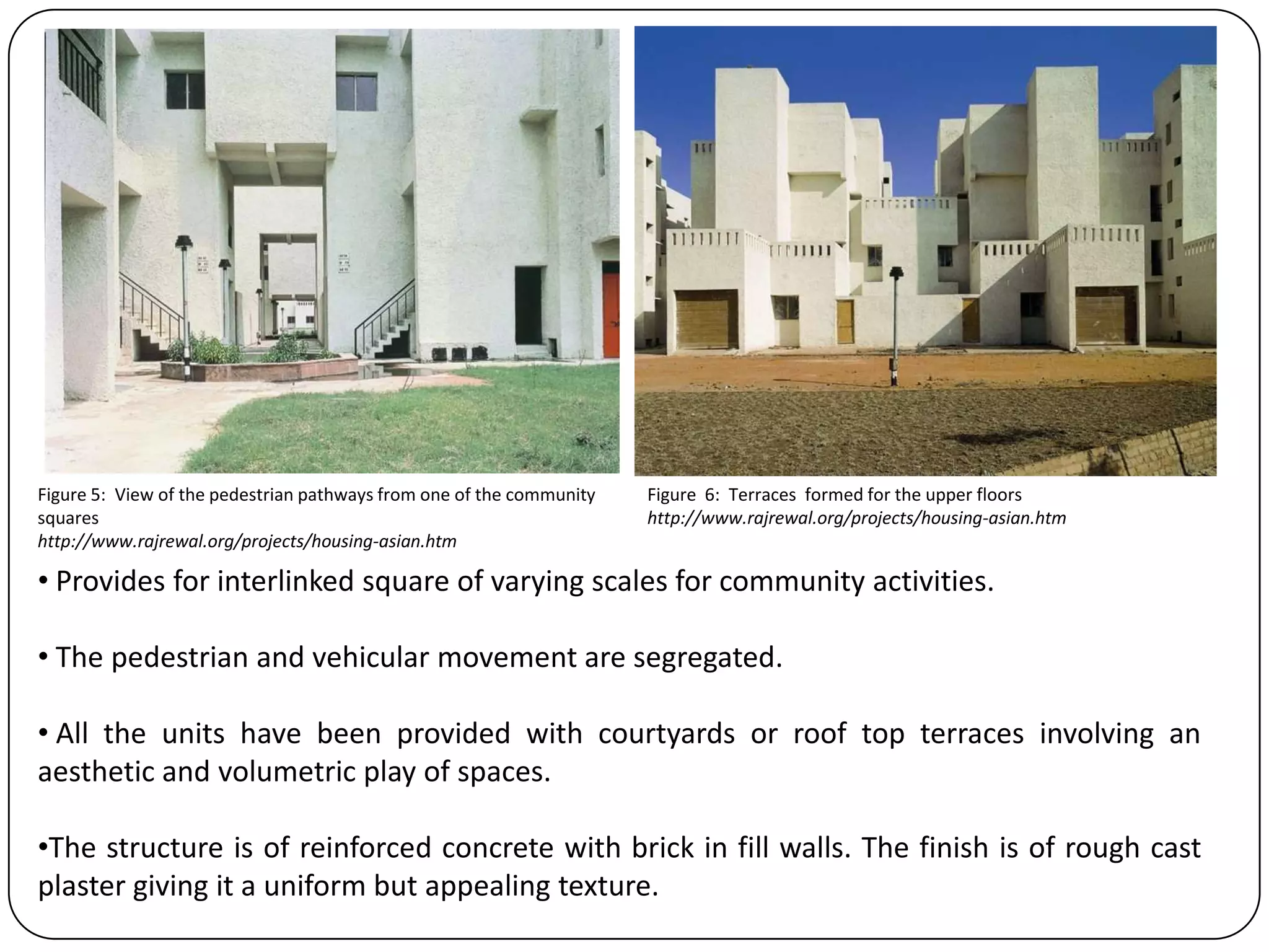 • Provides for interlinked square of varying scales for community activities.
• The pedestrian and vehicular movement are segregated.
• All the units have been provided with courtyards or roof top terraces involving an
aesthetic and volumetric play of spaces.
•The structure is of reinforced concrete with brick in fill walls. The finish is of rough cast
plaster giving it a uniform but appealing texture.
Figure 5: View of the pedestrian pathways from one of the community
squares
http://www.rajrewal.org/projects/housing-asian.htm
Figure 6: Terraces formed for the upper floors
http://www.rajrewal.org/projects/housing-asian.htm
 