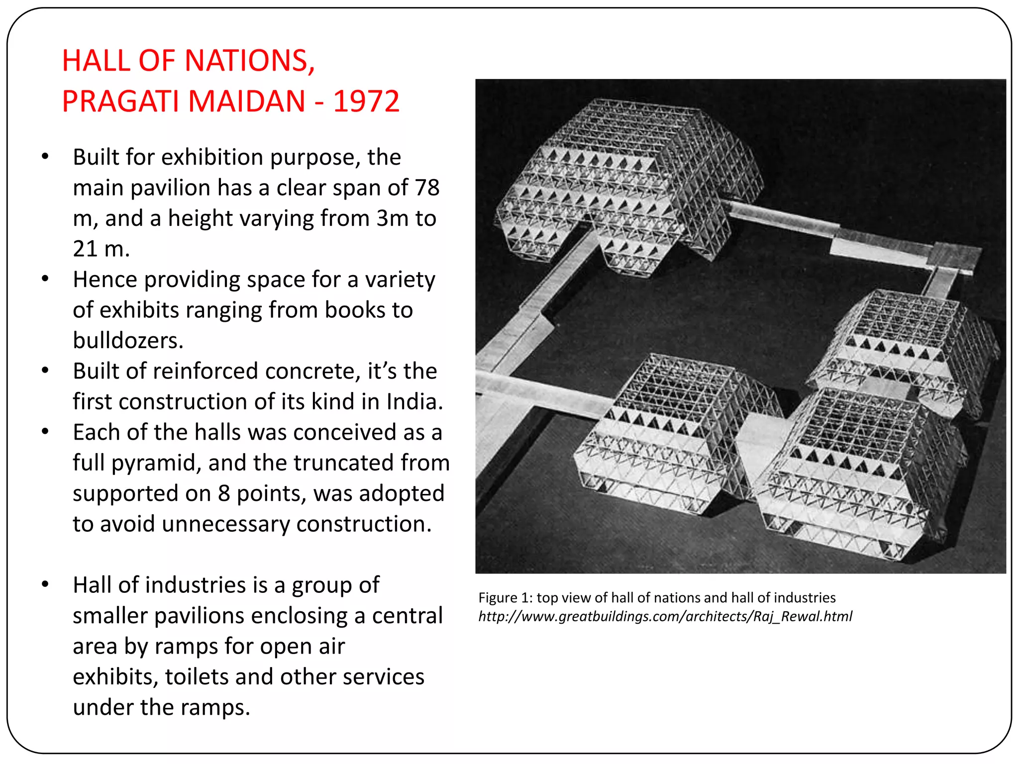 HALL OF NATIONS,
PRAGATI MAIDAN - 1972
• Built for exhibition purpose, the
main pavilion has a clear span of 78
m, and a height varying from 3m to
21 m.
• Hence providing space for a variety
of exhibits ranging from books to
bulldozers.
• Built of reinforced concrete, it’s the
first construction of its kind in India.
• Each of the halls was conceived as a
full pyramid, and the truncated from
supported on 8 points, was adopted
to avoid unnecessary construction.
• Hall of industries is a group of
smaller pavilions enclosing a central
area by ramps for open air
exhibits, toilets and other services
under the ramps.
Figure 1: top view of hall of nations and hall of industries
http://www.greatbuildings.com/architects/Raj_Rewal.html
 