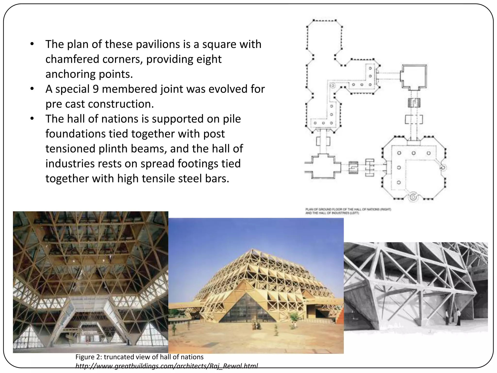 • The plan of these pavilions is a square with
chamfered corners, providing eight
anchoring points.
• A special 9 membered joint was evolved for
pre cast construction.
• The hall of nations is supported on pile
foundations tied together with post
tensioned plinth beams, and the hall of
industries rests on spread footings tied
together with high tensile steel bars.
Figure 2: truncated view of hall of nations
http://www.greatbuildings.com/architects/Raj_Rewal.html
 