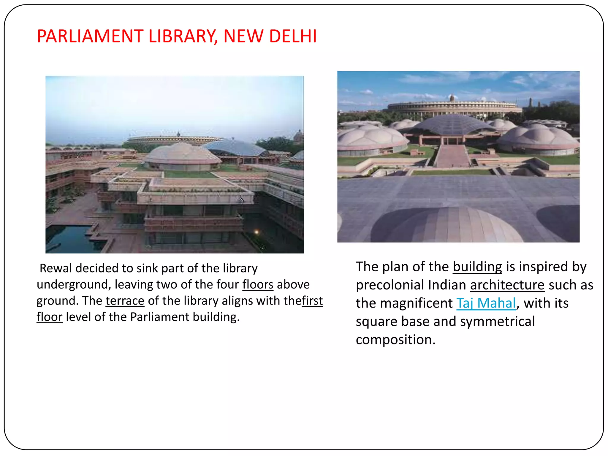 Rewal decided to sink part of the library
underground, leaving two of the four floors above
ground. The terrace of the library aligns with thefirst
floor level of the Parliament building.
The plan of the building is inspired by
precolonial Indian architecture such as
the magnificent Taj Mahal, with its
square base and symmetrical
composition.
PARLIAMENT LIBRARY, NEW DELHI
 