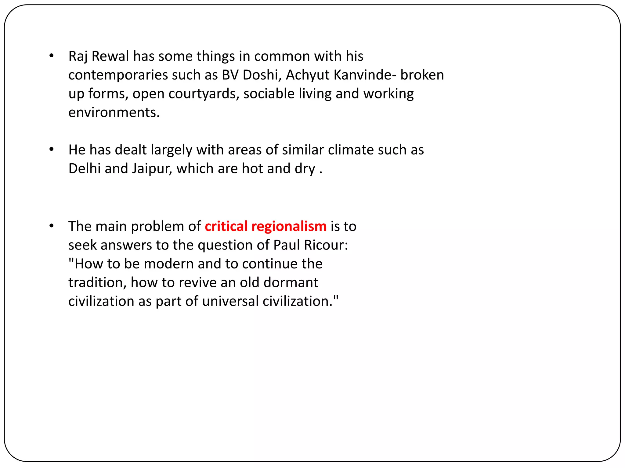 • Raj Rewal has some things in common with his
contemporaries such as BV Doshi, Achyut Kanvinde- broken
up forms, open courtyards, sociable living and working
environments.
• He has dealt largely with areas of similar climate such as
Delhi and Jaipur, which are hot and dry .
• The main problem of critical regionalism is to
seek answers to the question of Paul Ricour:
"How to be modern and to continue the
tradition, how to revive an old dormant
civilization as part of universal civilization."
 