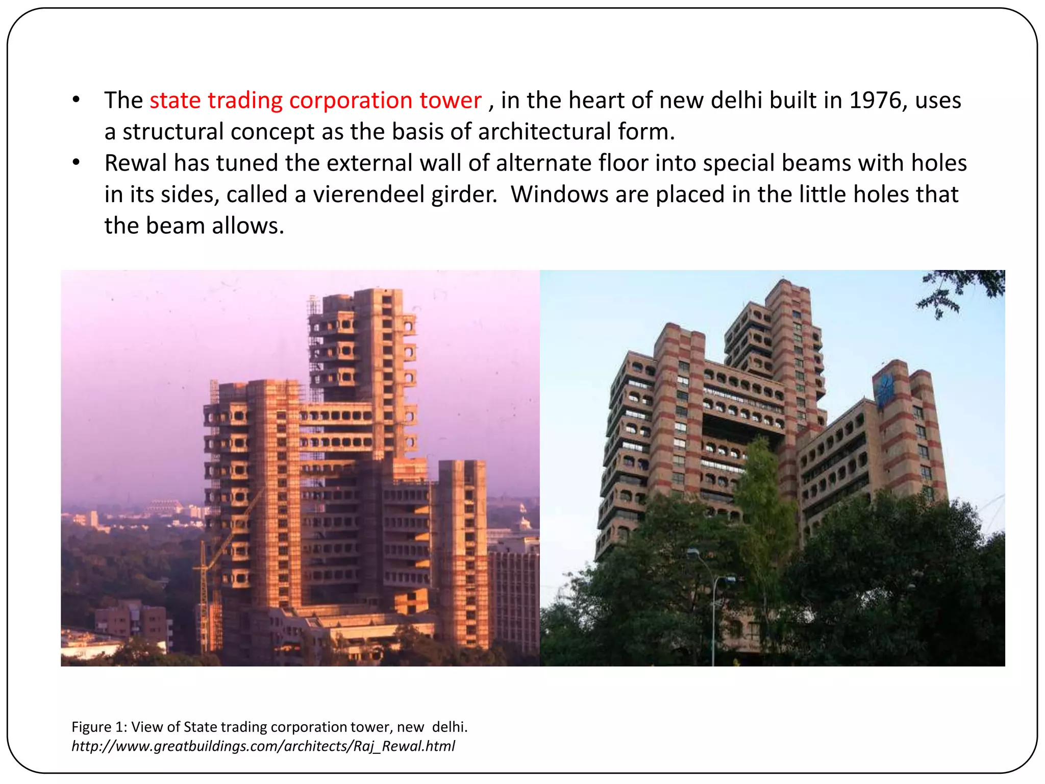 • The state trading corporation tower , in the heart of new delhi built in 1976, uses
a structural concept as the basis of architectural form.
• Rewal has tuned the external wall of alternate floor into special beams with holes
in its sides, called a vierendeel girder. Windows are placed in the little holes that
the beam allows.
Figure 1: View of State trading corporation tower, new delhi.
http://www.greatbuildings.com/architects/Raj_Rewal.html
 