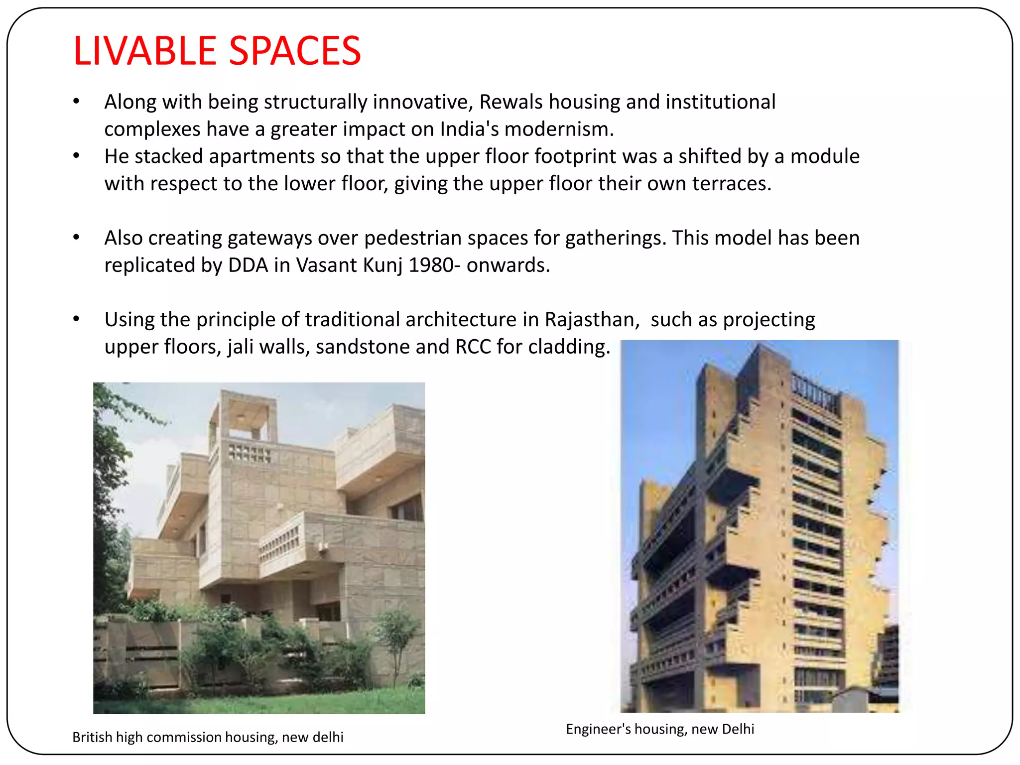 LIVABLE SPACES
• Along with being structurally innovative, Rewals housing and institutional
complexes have a greater impact on India's modernism.
• He stacked apartments so that the upper floor footprint was a shifted by a module
with respect to the lower floor, giving the upper floor their own terraces.
• Also creating gateways over pedestrian spaces for gatherings. This model has been
replicated by DDA in Vasant Kunj 1980- onwards.
• Using the principle of traditional architecture in Rajasthan, such as projecting
upper floors, jali walls, sandstone and RCC for cladding.
British high commission housing, new delhi
Engineer's housing, new Delhi
 