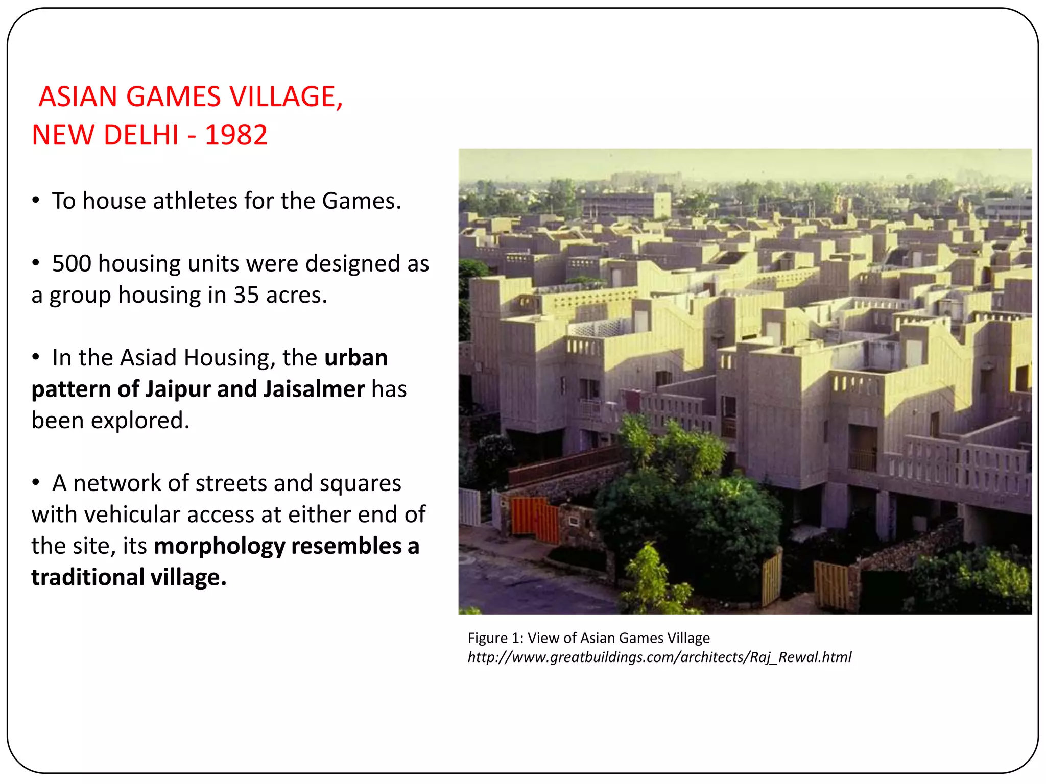 ASIAN GAMES VILLAGE,
NEW DELHI - 1982
• To house athletes for the Games.
• 500 housing units were designed as
a group housing in 35 acres.
• In the Asiad Housing, the urban
pattern of Jaipur and Jaisalmer has
been explored.
• A network of streets and squares
with vehicular access at either end of
the site, its morphology resembles a
traditional village.
Figure 1: View of Asian Games Village
http://www.greatbuildings.com/architects/Raj_Rewal.html
 