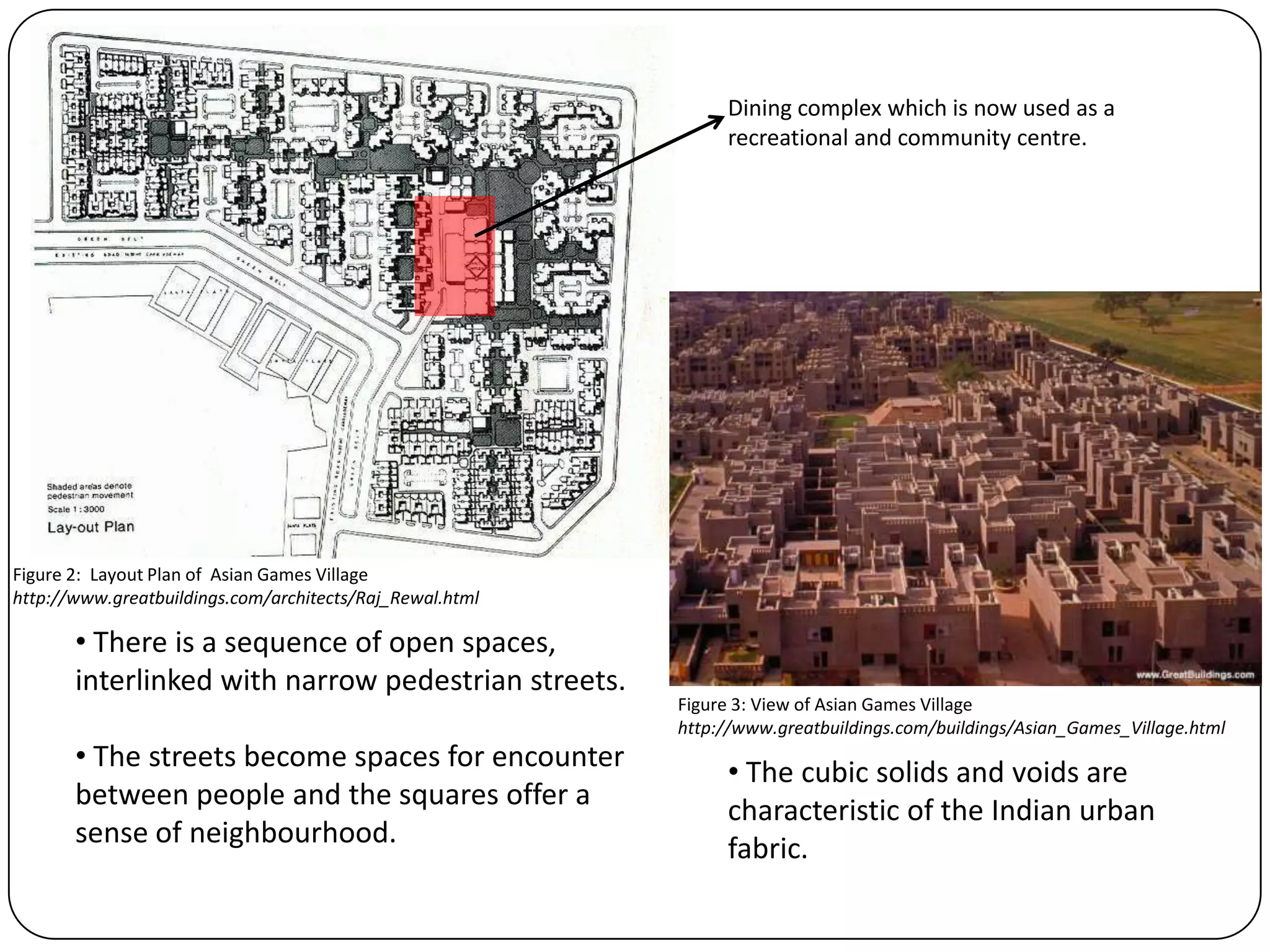 • There is a sequence of open spaces,
interlinked with narrow pedestrian streets.
• The streets become spaces for encounter
between people and the squares offer a
sense of neighbourhood.
• The cubic solids and voids are
characteristic of the Indian urban
fabric.
Dining complex which is now used as a
recreational and community centre.
Figure 2: Layout Plan of Asian Games Village
http://www.greatbuildings.com/architects/Raj_Rewal.html
Figure 3: View of Asian Games Village
http://www.greatbuildings.com/buildings/Asian_Games_Village.html
 