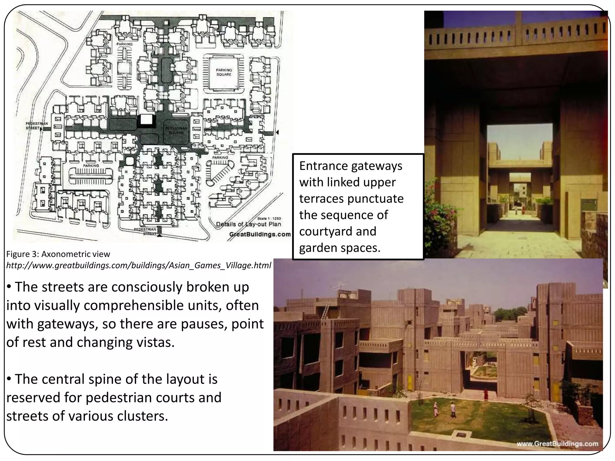 • The streets are consciously broken up
into visually comprehensible units, often
with gateways, so there are pauses, point
of rest and changing vistas.
• The central spine of the layout is
reserved for pedestrian courts and
streets of various clusters.
Entrance gateways
with linked upper
terraces punctuate
the sequence of
courtyard and
garden spaces.Figure 3: Axonometric view
http://www.greatbuildings.com/buildings/Asian_Games_Village.html
 