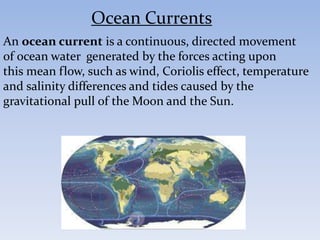 An ocean current is a continuous, directed movement
of ocean water generated by the forces acting upon
this mean flow, such as wind, Coriolis effect, temperature
and salinity differences and tides caused by the
gravitational pull of the Moon and the Sun.
Ocean Currents
 