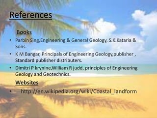 References
Books
• Parbin Sing,Engineering & General Geology, S.K.Kataria &
Sons.
• K M Bangar, Principals of Engineering Geology,publisher ,
Standard publisher distributers.
• Dimitri P krynine,William R judd, principles of Engineering
Geology and Geotechnics.
Websites
• http://en.wikipedia.org/wiki/Coastal_landform
 