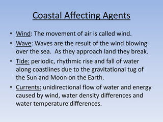 Coastal Affecting Agents
• Wind: The movement of air is called wind.
• Wave: Waves are the result of the wind blowing
over the sea. As they approach land they break.
• Tide: periodic, rhythmic rise and fall of water
along coastlines due to the gravitational tug of
the Sun and Moon on the Earth.
• Currents: unidirectional flow of water and energy
caused by wind, water density differences and
water temperature differences.
 