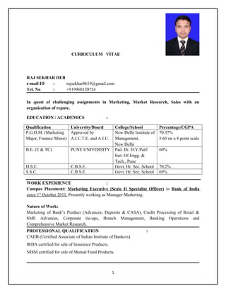 CURRICULUM VITAE
RAJ SEKHAR DEB
e-mail ID : rajsekhar8619@gmail.com
Tel. No : +919960120724
In quest of challenging assignments in Marketing, Market Research, Sales with an
organization of repute.
EDUCATION / ACADEMICS :
Qualification University/Board College/School Percentage/CGPA
P.G.D.M. (Marketing
Major, Finance Minor)
Approved by
A.I.C.T.E. and A.I.U.
New Delhi Institute of
Management,
New Delhi
70.37%
5.60 on a 8 point scale
B.E. (E & TC) PUNE UNIVERSITY Pad. Dr. D.Y.Patil
Inst. Of Engg. &
Tech., Pune
60%
H.S.C. C.B.S.E. Govt. Hr. Sec. School 70.2%
S.S.C. C.B.S.E. Govt. Hr. Sec. School 69%
WORK EXPERIENCE :
Campus Placement: Marketing Executive (Scale II Specialist Officer) in Bank of India
since 1st
October 2011. Presently working as Manager-Marketing.
Nature of Work:
Marketing of Bank’s Product (Advances, Deposits & CASA), Credit Processing of Retail &
SME Advances, Corporate tie-ups, Branch Management, Banking Operations and
Comprehensive Market Research.
PROFESSIONAL QUALIFICATION :
CAIIB (Certified Associate of Indian Institute of Bankers)
IRDA certified for sale of Insurance Products.
NISM certified for sale of Mutual Fund Products.
1
 