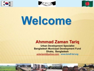 Welcome 
Ahmmad Zaman Tariq 
Urban Development Specialist 
Bangladesh Municipal Development Fund 
Dhaka, Bangladesh 
aztariqmt@yahoo.com, www.bmdf-bd.org 
 