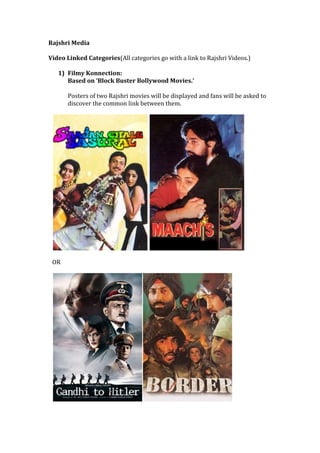 Rajshri Media
Video Linked Categories(All categories go with a link to Rajshri Videos.)
1) Filmy Konnection:
Based on ‘Block Buster Bollywood Movies.’
Posters of two Rajshri movies will be displayed and fans will be asked to
discover the common link between them.
OR
 