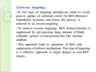 2) Inverse Targeting :
• In this type of targeting attempts are made to avoid
passive uptake of colloidal carrier by RES (Reticulo
Endothelial Systems) and hence the process is
referred to as inverse targeting.
• To achieve inverse targeting, RES normal function is
suppressed by pre injecting large amount of blank
colloidal carriers or macromolecules like dextran
sulphate
• This approach leads to saturation of RES and
suppression of defence mechanism. This type of targeting
is a effective approach to target drug(s) to non-RES
organs.
 
