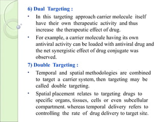 6) Dual Targeting :
• In this targeting approach carrier molecule itself
have their own therapeutic activity and thus
increase the therapeutic effect of drug.
• For example, a carrier molecule having its own
antiviral activity can be loaded with antiviral drug and
the net synergistic effect of drug conjugate was
observed.
7) Double Targeting :
• Temporal and spatial methodologies are combined
to target a carrier system, then targeting may be
called double targeting.
• Spatial placement relates to targeting drugs to
specific organs, tissues, cells or even subcellular
compartment. whereas temporal delivery refers to
controlling the rate of drug delivery to target site.
 