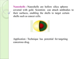 Nanoshells : Nanoshells are hollow silica spheres
covered with gold. Scientists can attach antibodies to
their surfaces, enabling the shells to target certain
shells such as cancer cells.
Application : Technique has potential for targeting
cancerous drug.
 