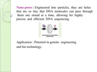 Nano pores : Engineered into particles, they are holes
that are so tiny that DNA molecules can pass through
them one strand at a time, allowing for highly
precise and efficient DNA sequencing.
Application : Potential in genetic engineering
and bio technology.
 