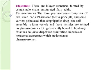 Ufasomes : These are bilayer structures formed by
using single chain unsaturated fatty acids.
Pharmacosomes: The term pharmacosome comprises of
two main parts Pharmacon (active principle) and some
carriers postulated that amphipathic drug can self
assemble to form vesicle and these vesicles are termed
as pharmacosomes. Drug covalently bound to lipid may
exist in a colloidal dispersion as ultrafine, micelles or
hexagonal aggregates which are known as
pharmacosomes.
 