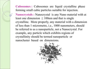 Cubosomes : Cubosomes are liquid crystalline phase
forming small cubic particles suitable for injection.
Nanocrystals : Nanocrystal is any Nano material with at
least one dimension ≤ 100nm and that is single
crystalline. More properly, any material with a dimension
of less than 1 micrometre, i.e., 1000 nanometers, should
be referred to as a nanoparticle, not a Nanocrystal. For
example, any particle which exhibits regions of
crystallinity should be termed nanoparticle or
nanocluster based on dimensions.
 