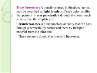 Transferosomes : A transferosomes, in functional terms,
may be described as lipid droplets of such deformability
that permits its easy penetration through the pores much
smaller than the droplets size.
• Transferosomes is a supramolecular entity that can pass
through a permeability barrier and there by transport
material from the other site.
• These are more elastic than standard liposomes.
 