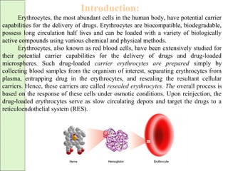 Introduction:
Erythrocytes, the most abundant cells in the human body, have potential carrier
capabilities for the delivery of drugs. Erythrocytes are biocompatible, biodegradable,
possess long circulation half lives and can be loaded with a variety of biologically
active compounds using various chemical and physical methods.
Erythrocytes, also known as red blood cells, have been extensively studied for
their potential carrier capabilities for the delivery of drugs and drug-loaded
microspheres. Such drug-loaded carrier erythrocytes are prepared simply by
collecting blood samples from the organism of interest, separating erythrocytes from
plasma, entrapping drug in the erythrocytes, and resealing the resultant cellular
carriers. Hence, these carriers are called resealed erythrocytes. The overall process is
based on the response of these cells under osmotic conditions. Upon reinjection, the
drug-loaded erythrocytes serve as slow circulating depots and target the drugs to a
reticuloendothelial system (RES).
 