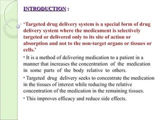 INTRODUCTIONINTRODUCTION ::
‘Targeted drug delivery system is a special form of drug
delivery system where the medicament is selectively
targeted or delivered only to its site of action or
absorption and not to the non-target organs or tissues or
cells.’
• It is a method of delivering medication to a patient in a
manner that increases the concentration of the medication
in some parts of the body relative to others.
• Targeted drug delivery seeks to concentrate the medication
in the tissues of interest while reducing the relative
concentration of the medication in the remaining tissues.
• This improves efficacy and reduce side effects.
 