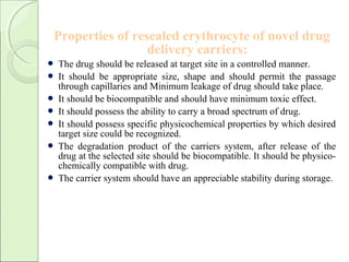Properties of resealed erythrocyte of novel drug
delivery carriers:
 The drug should be released at target site in a controlled manner.
 It should be appropriate size, shape and should permit the passage
through capillaries and Minimum leakage of drug should take place.
 It should be biocompatible and should have minimum toxic effect.
 It should possess the ability to carry a broad spectrum of drug.
 It should possess specific physicochemical properties by which desired
target size could be recognized.
 The degradation product of the carriers system, after release of the
drug at the selected site should be biocompatible. It should be physico-
chemically compatible with drug.
 The carrier system should have an appreciable stability during storage.
 
